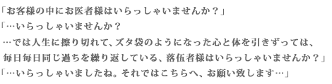 「お客様の中にお医者様はいらっしゃいませんか?」「…いらっしゃいませんか?…では人生に擦り切れて、ズタ袋のようになった心と体を引きずっては、毎日毎日同じ過ちを繰り返している、落伍者様はいらっしゃいませんか?」「…いらっしゃいましたね。それではこちらへ、お願い致します…」