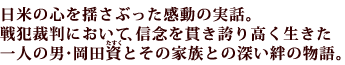 日米の心を揺さぶった感動の実話。戦犯裁判において、信念を貫き誇り高く生きた一人の男・岡田資(たすく)とその家族との深い絆の物語。