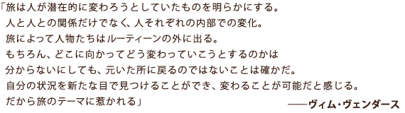 「旅は人が潜在的に変わろうとしていたものを明らかにする。 人と人との関係だけでなく、人それぞれの内部での変化。 旅によって人物だちはルーティーンの外に出る。 もちろん、どこに向かってどうかわっていこうとするのかは分からないにしても、 元いた所に戻るのではないことは確かだ。 自分の状況を新たな目で見つけることができ、変わることが可能だと感じる。 だから旅のテーマに惹かれる」――ヴィム・ヴェンダース