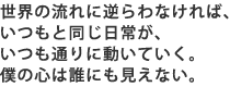 世界の流れに逆らわなければ、いつもと同じ日常が、 いつも通りに動いていく。僕の心は誰にもみえない。