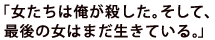 「女たちは俺が殺した。そして、最後の女はまだ生きている。」