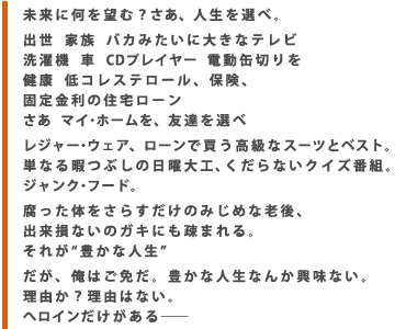 未来に何を望む?さぁ、人生を選べ。 出世 家族 バカみたいに大きなテレビ 洗濯機 車 CDプレイヤー 電動缶切りを 健康 低コレステロール、保険、固定金利の住宅ローン さぁ マイ・ホームを、友達を選べ レジャー・ウェア、ローンで買う高級なスーツとベスト。単なる暇つぶしの日曜大工、くだらないクイズ番組。 ジャンク・フード。 腐った体をさらすだけのみじめな老後、出来損ないのガキにも疎まれる。 それが“豊かな人生” だが、俺はご免だ。豊かな人生なんか興味ない。 理由か?理由はない。 ヘロインだけがある―─