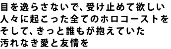 目を逸らさないで、受け止めて欲しい 人々に起こった全てのホロコーストを そして、きっと誰もが抱えていた 汚れなき愛と友情を