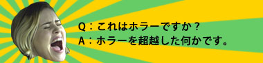 Q:これはホラーですか?A:ホラーを超越した何かです。