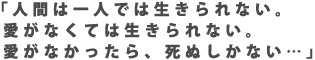 「人間は一人では生きられない。愛がなくては生きられない。愛がなかったら、死ぬしかない…」