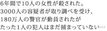 6年間で10人の女性が殺された
3000人の容疑者が取り調べを受け、
180万人の警官が動員されたが
たった1人の犯人はまだ捕まっていない…