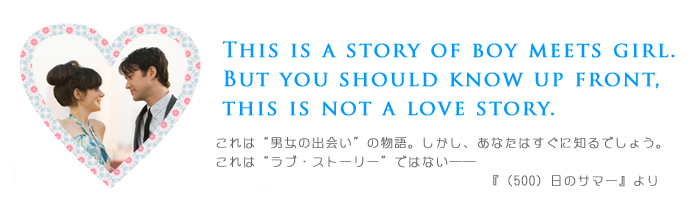 ―This is a story of boy meets girl.
(これは“男女の出会い”の物語。)
But you should know up front, this is not a love story.
(しかし、あなたはすぐに知るでしょう。これは“ラブ・ストーリー”ではない―『(500)日のサマー』より
