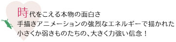時代をこえる本物の面白さ、
手描きアニメーションの強烈なエネルギーで描かれた
小さくか弱きものたちの、大きく力強い信念!