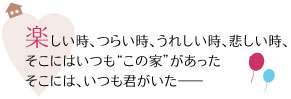 楽しい時、つらい時、うれしい時、悲しい時、
そこにはいつも“この家”があった
そこには、いつも君がいた――
