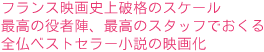 フランス映画史上破格のスケール
最高の役者陣、最高のスタッフでおくる
全仏ベストセラー小説の映画化
