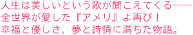 人生は美しいという歌が聞こえてくる――
全世界が愛した『アメリ』よ再び!
幸福と優しさ、夢と詩情に満ちた物語。