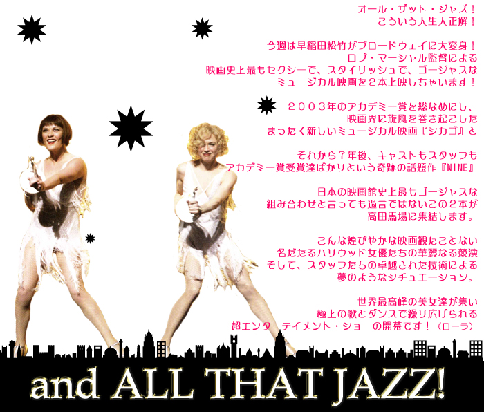 オール・ザット・ジャズ!
こういう人生大正解!
今週は早稲田松竹がブロードウェイに大変身!
今週はロブ・マーシャル監督による
映画史上最もセクシーで、スタイリッシュで、ゴージャスな
ミュージカル映画を2本上映しちゃいます!
2003年のアカデミー賞を総なめにし、
映画界に旋風を巻き起こした
まったく新しいミュージカル映画『シカゴ』と
それから7年後、キャストもスタッフも
アカデミー賞受賞達ばかりという奇跡の話題作『NINE』
日本の映画館史上最もゴージャスな
組み合わせと言っても過言ではないこの2本が
高田馬場に集結します。
こんな煌びやかな映画観たことない
名だたるハリウッド女優たちの華麗なる競演
そして、スタッフたちの卓越された技術による
夢のようなシチュエーション。
世界最高峰の美女達が集い
極上の歌とダンスで繰り広げられる
超エンターテイメント・ショーの開幕です!(ローラ)