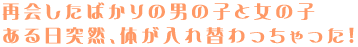 再会したばかりの男の子と女の子
ある日突然、体が入れ替わっちゃった!