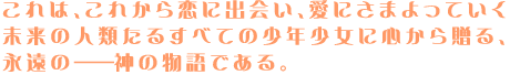 これは、これから恋に出会い、
愛に彷徨っていく未来の人類たる
すべての少年少女に心から贈る、
永遠の――神の物語である。