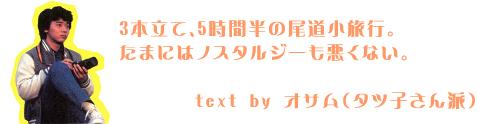3本立て、5時間半の尾道小旅行。
たまにはノスタルジーも悪くない。
オサム(タツ子さん派)