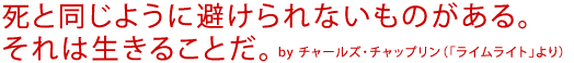 死と同じように避けられないものがある。それは生きることだ。
by チャールズ・チャップリン(「ライム・ライト」より)