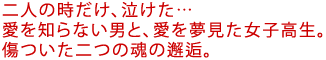 二人の時だけ、泣けた…
愛を知らない男と、愛を夢見た女子高生。
傷ついた二つの魂の邂逅。