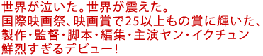世界が泣いた。世界が震えた。
国際映画祭、映画賞で25以上もの賞に輝いた、
製作・監督・脚本・編集・主演ヤン・イクチュン鮮烈すぎるデビュー!
