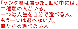 「ケンタ君は言った。世の中には、二種類の人がいる。
一つは人生を自分で選べる人、もう一つは選べない人。
俺たちは選べない人…」