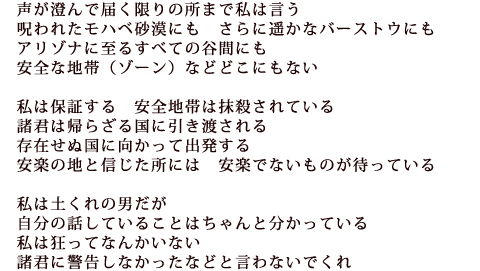 ―声が澄んで届く限りの所まで私は言う
呪われたモハベ砂漠にも さらに遥かなバーストウにも
アリゾナに至るすべての谷間にも
安全な地帯(ゾーン)などどこにもない
私は保証する 安全地帯は抹殺されている
諸君は帰らざる国に引き渡される
存在せぬ国に向かって出発する
安楽の地と信じた所には 安楽でないものが待っている
私は土くれの男だが自分の話していることはちゃんと分かっている
私は狂ってなんかいない 諸君に警告しなかったなどと言わないでくれ