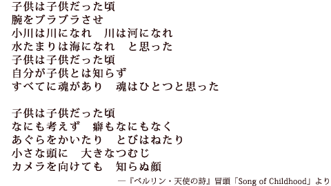 子供は子供だった頃
腕をブラブラさせ
小川は川になれ 川は河になれ
水たまりは海になれ と思った
子供は子供だった頃
自分が子供とは知らず
すべてに魂があり 魂はひとつと思った
子供は子供だった頃
なにも考えず 癖もなにもなく
あぐらをかいたり とびはねたり
小さな頭に 大きなつむじ
カメラを向けても 知らぬ顔 ―『ベルリン・天使の詩』冒頭「Song of Childhood」より