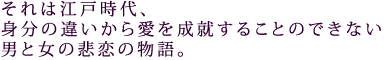 それは江戸時代、
身分の違いから愛を成就することのできない
男と女の悲恋の物語。