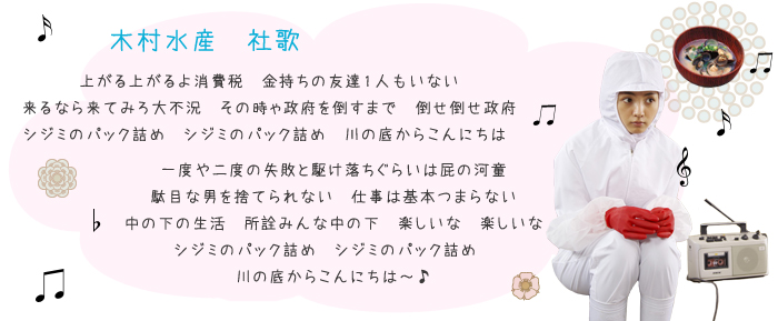 ♪上がる上がるよ消費税 金持ちの友達1人もいない
来るなら来てみろ大不況 その時ゃ政府を倒すまで 倒せ倒せ政府
シジミのパック詰め シジミのパック詰め 川の底からこんにちは
♪一度や二度の失敗と駆け落ちぐらいは屁の河童
駄目な男を捨てられない 仕事は基本つまらない
中の下の生活 所詮みんな中の下 楽しいな 楽しいな
シジミのパック詰め シジミのパック詰め
川の底からこんにちは〜♪