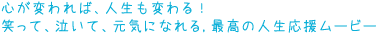 心が変われば、人生も変わる!
笑って、泣いて、元気になれる
最高の人生応援ムービー登場!