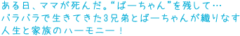 ある日、ママが死んだ。“ばーちゃん”を残して…
バラバラで生きてきた3兄弟と日本人のばーちゃんが織りなす
人生と家族のハーモニー!
