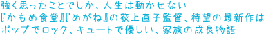 強く思ったことでしか、人生は動かせない
『かもめ食堂』『めがね』の荻上直子監督、待望の最新作は
ポップでロック、キュートで優しい、家族の成長物語