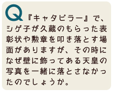 『キャタピラー』で、シゲ子が久蔵のもらった表彰状や勲章を叩き落とす場面がありますが、その時になぜ壁に飾ってある天皇の写真を一緒に落とさなかったのでしょうか。