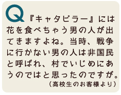 今日は高校生としてきました。『キャタピラー』には、途中で花を食べちゃう男の人が出てきますよね。戦争に行かない男の人は非国民と言われるような世の中で、あんな人はいじめられるんじゃないかと思ったんですが。