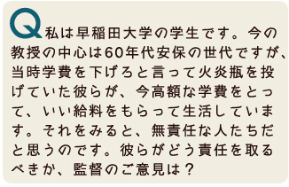 私は早稲田大学の学生です。今の教授の中心は60年代安保の世代ですが、当時学費を下げろと言って火炎瓶を投げていた人たちが、今高額な学費をとって、いい給料をもらって生活しています。それを見ると、無責任な人たちだと思うのです。彼らがどう責任をとるべきか、監督のご意見は?