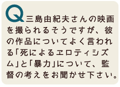 三島由紀夫さんの映画を撮られるそうですが、三島由紀夫さんの作品についてよく言われる「死によるエロティシズム」と「暴力」について、監督の考えをお聞かせください。