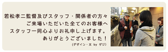 若松孝二監督及びスタッフ・関係者の方々、ご来場いただいた全てのお客様へ、スタッフ一同心よりお礼申し上げます。ありがとうございました!