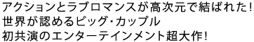 アクションとラブロマンスが高次元でひとつになった!
世界が認めるビッグ・カップル
初共演のエンターテインメント超大作!!