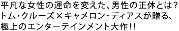平凡な女性の運命を変えた、男性の正体とは?
トム・クルーズ×キャメロン・ディアスが贈る、
極上のエンターテインメント大作!!