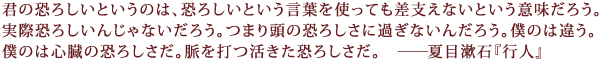 君の恐ろしいというのは、恐ろしいという言葉を使っても差支えないという意味だろう。
実際恐ろしいんじゃないだろう。つまり頭の恐ろしさに過ぎないんだろう。僕のは違う。
僕のは心臓の恐ろしさだ。脈を打つ活きた恐ろしさだ―夏目漱石『行人』