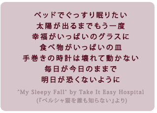 �x�b�h�ł������薰�肽���@���z���o��܂ł�����x
�K���������ς��̃O���X�ɐH�ו��������ς��̎M
�芪���̎��v�͉��ē����Ȃ�
�����������̂܂܂Ł@�����������Ȃ��悤��

              (take it easy hospital�uMy Sleepy Fall�v�A�w�y���V���L��N���m��Ȃ��x���)

