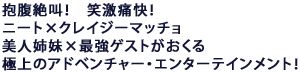 抱腹絶叫!笑激痛快!
ニート×クレイジーマッチョ×美人姉妹×最強ゲストがおくる
極上のアドベンチャー・エンターテインメント!