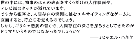 世の中には、物事のほんの表面をすくうだけの大作映画や、テレビ風のタッチが溢れています。
ですから観客は、人間存在の深淵に挑むエキサイティングなゲームに直面すると、
苛立ちを覚えるのでしょう。しかし、ギリシャ悲劇の昔から、人間存在の深さを探ろうとしてきたのが
ドラマというものではなかったでしょうか?
ミヒャエル・ハネケ