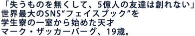 「失うものを無くして、5億人の友達は創れない」
世界最大のSNS“フェイスブック”を学生寮の一室から始めた天才
マーク・ザッカーバーグ、19歳。