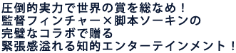圧倒的実力で世界の賞を総なめ!
監督フィンチャー×脚本ソーキンの完璧なコラボで贈る
息詰まるほどの緊張感溢れる知的エンターテインメント!
