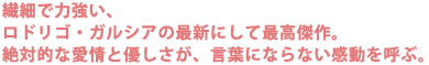繊細で力強い、ロドリゴ・ガルシアの最新にして最高傑作。
絶対的な愛情と優しさが、言葉にならない感動を呼ぶ。。