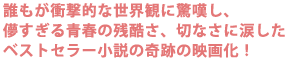 誰もが衝撃的な世界観に驚嘆し、
儚すぎる青春の残酷さ、切なさに涙した
ベストセラー小説の奇跡の映画化!