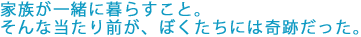 家族が一緒に暮らすこと。
そんな当たり前が、ぼくたちには奇跡だった。