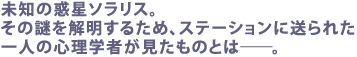 未知の惑星ソラリス。その謎を解明するため、
ステーションに送られた一人の心理学者が見たものとは――。