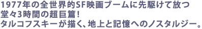 1977年の全世界的SF映画ブームに先駆けて放つ
堂々3時間の超巨篇!
タルコフスキーが描く、地上と記憶へのノスタルジー。