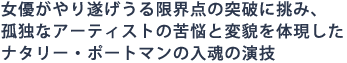 女優がやり遂げうる限界点の突破に挑み、
孤独なアーティストの苦悩と変貌を体現した
ナタリー・ポートマンの入魂の演技