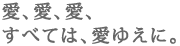 愛、愛、愛、
すべては、愛ゆえに。